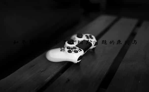 和平精英玩不了及相关问题的原因与解决方法