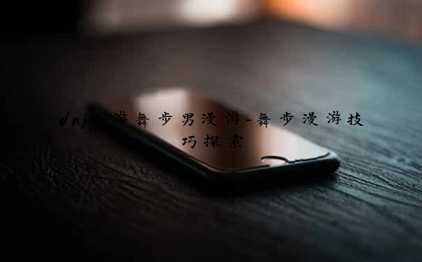 dnf手游舞步男漫游-舞步漫游技巧探索