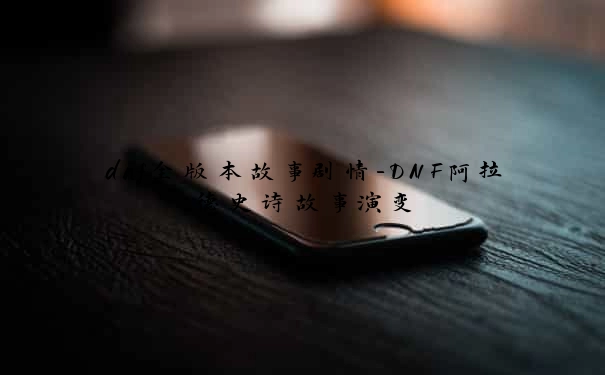 dnf全版本故事剧情-DNF阿拉德史诗故事演变