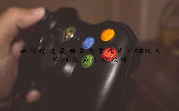 如何打造最强念气掌控者？50级气功师全面进阶攻略