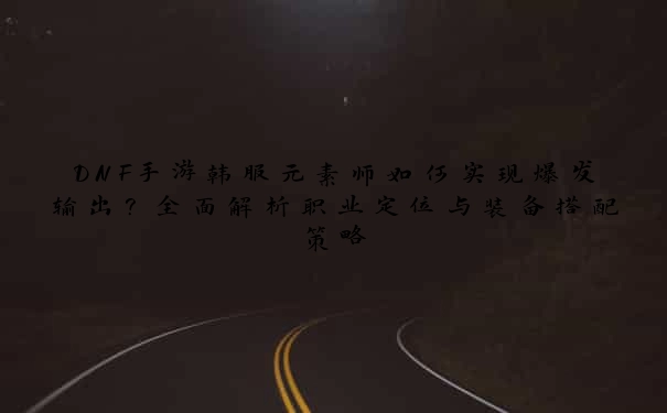 DNF手游韩服元素师如何实现爆发输出？全面解析职业定位与装备搭配策略