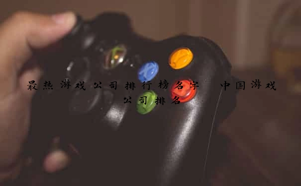 最热游戏公司排行榜名字 中国游戏公司排名